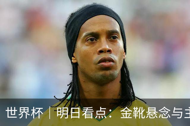世界杯｜明日看点：金靴悬念与主帅告别交织的季军战