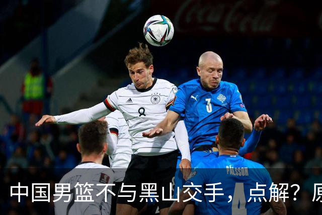 中国男篮不与黑山交手，点解？原因揭晓！