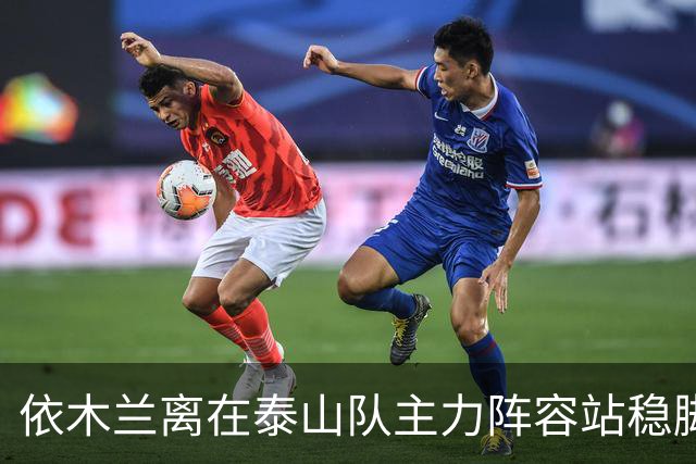 依木兰离在泰山队主力阵容站稳脚跟！就差一个进球了？引发热议