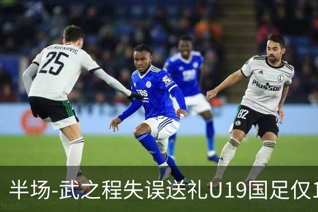 半场-武之程失误送礼U19国足仅1脚射门 U19国足0-1落后突尼斯U23