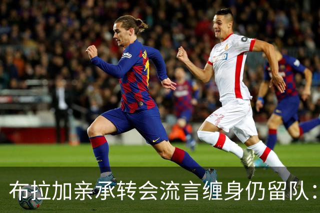 布拉加亲承转会流言缠身仍留队：我100%专注哈茨，换帅后正重塑打法